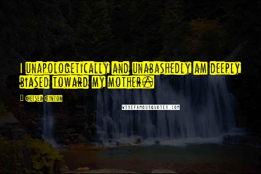 Chelsea Clinton Quotes: I unapologetically and unabashedly am deeply biased toward my mother.