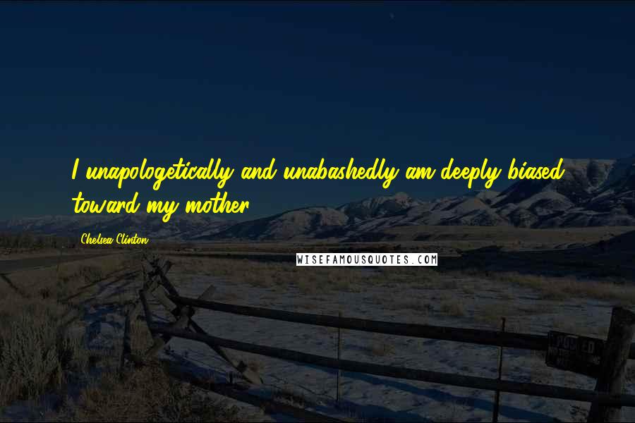 Chelsea Clinton Quotes: I unapologetically and unabashedly am deeply biased toward my mother.