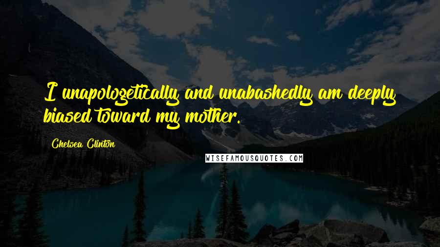 Chelsea Clinton Quotes: I unapologetically and unabashedly am deeply biased toward my mother.
