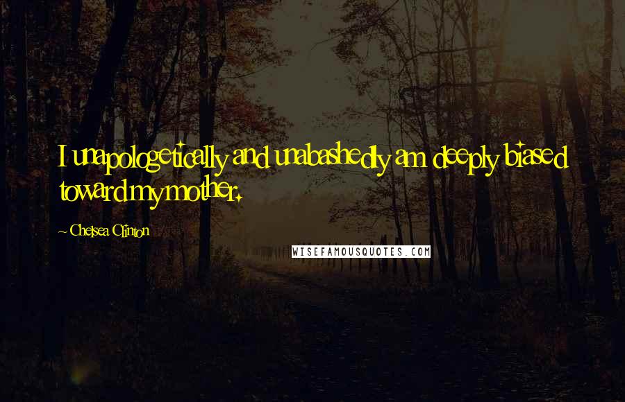 Chelsea Clinton Quotes: I unapologetically and unabashedly am deeply biased toward my mother.