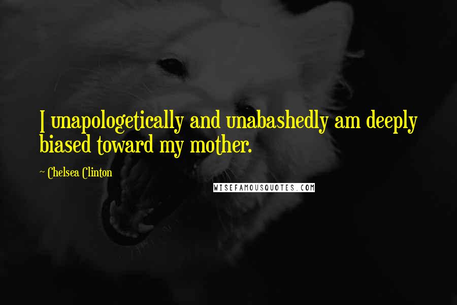 Chelsea Clinton Quotes: I unapologetically and unabashedly am deeply biased toward my mother.
