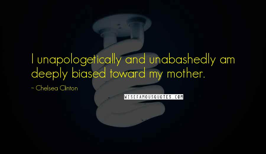 Chelsea Clinton Quotes: I unapologetically and unabashedly am deeply biased toward my mother.