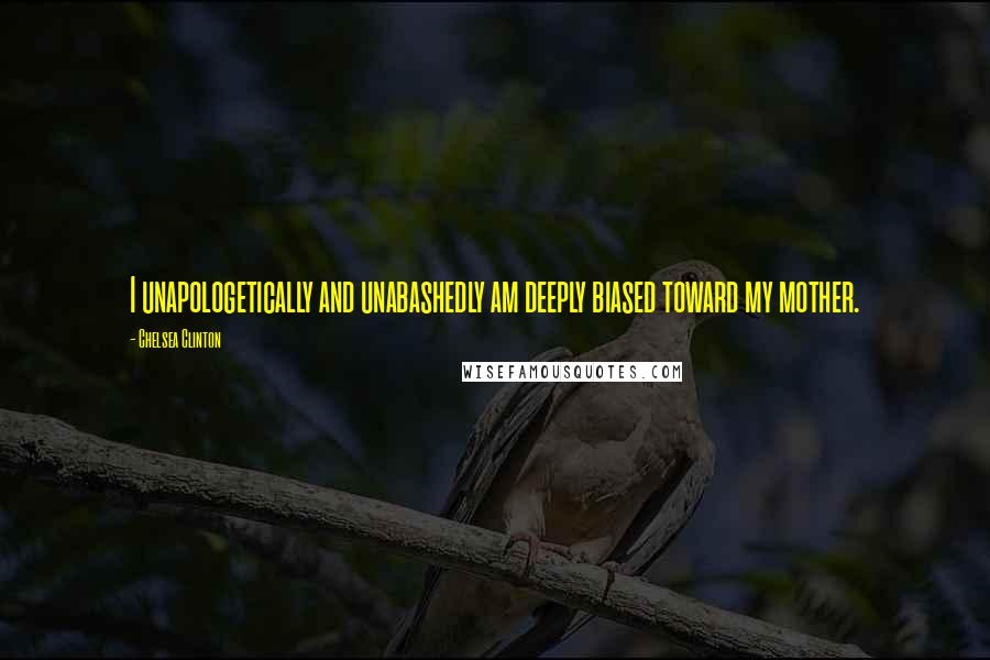 Chelsea Clinton Quotes: I unapologetically and unabashedly am deeply biased toward my mother.