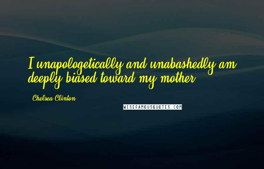 Chelsea Clinton Quotes: I unapologetically and unabashedly am deeply biased toward my mother.