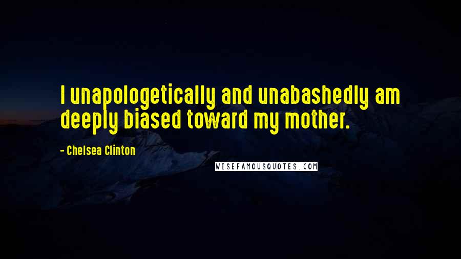 Chelsea Clinton Quotes: I unapologetically and unabashedly am deeply biased toward my mother.