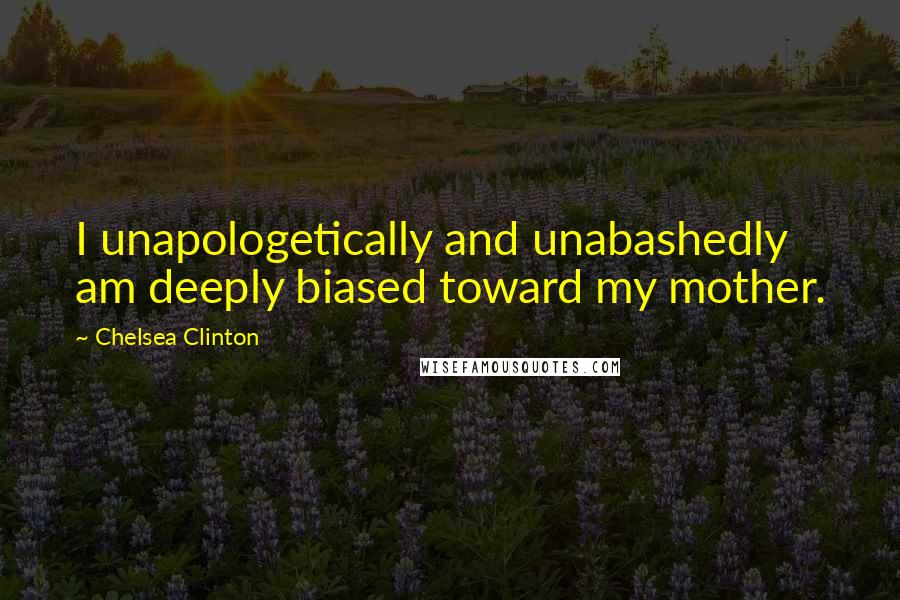 Chelsea Clinton Quotes: I unapologetically and unabashedly am deeply biased toward my mother.