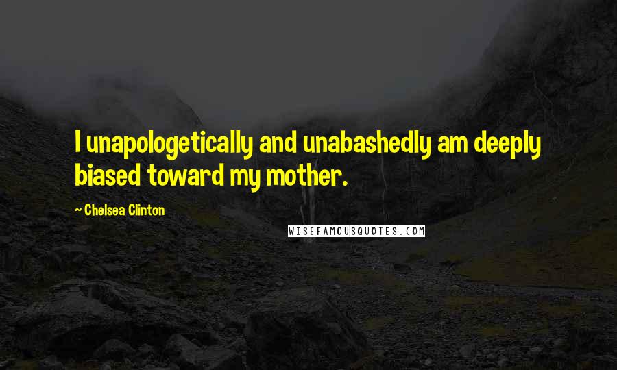 Chelsea Clinton Quotes: I unapologetically and unabashedly am deeply biased toward my mother.