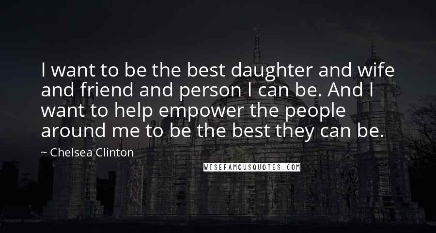 Chelsea Clinton Quotes: I want to be the best daughter and wife and friend and person I can be. And I want to help empower the people around me to be the best they can be.