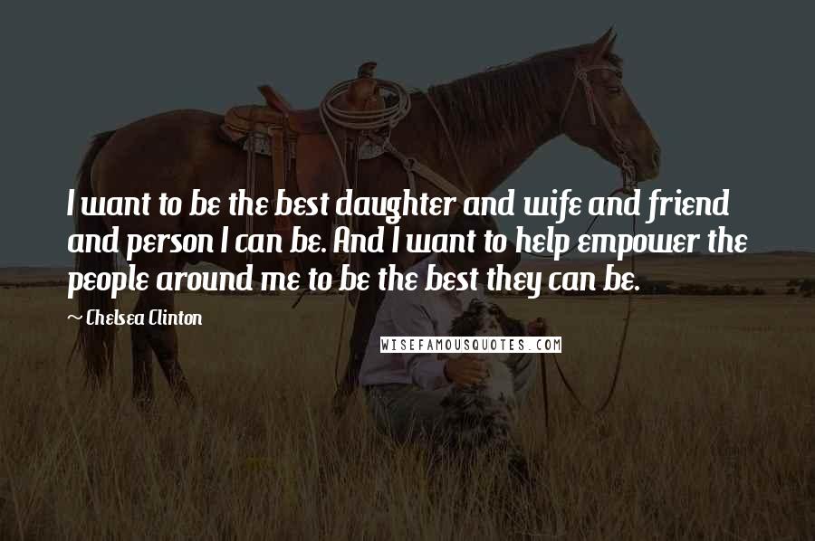 Chelsea Clinton Quotes: I want to be the best daughter and wife and friend and person I can be. And I want to help empower the people around me to be the best they can be.