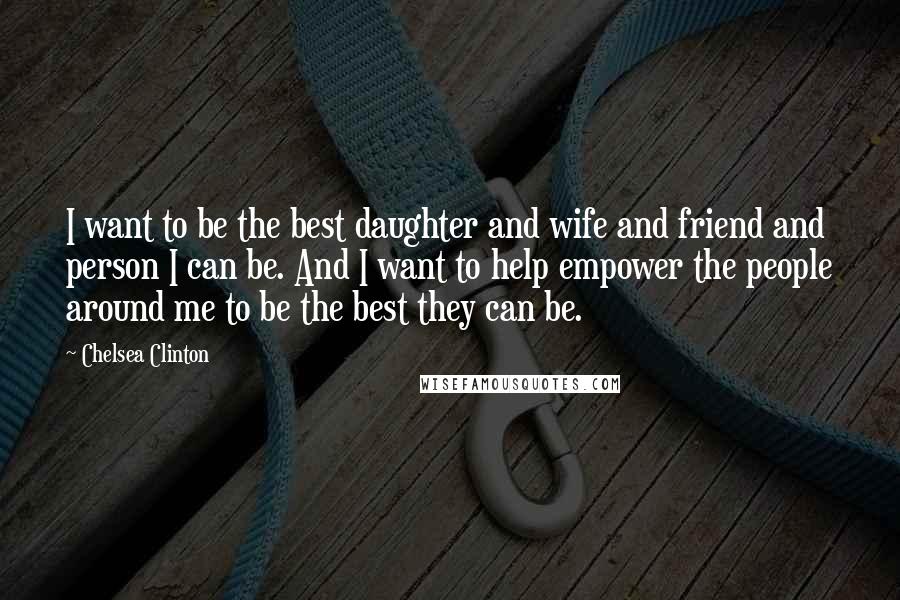 Chelsea Clinton Quotes: I want to be the best daughter and wife and friend and person I can be. And I want to help empower the people around me to be the best they can be.