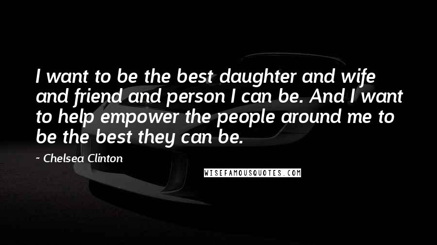 Chelsea Clinton Quotes: I want to be the best daughter and wife and friend and person I can be. And I want to help empower the people around me to be the best they can be.