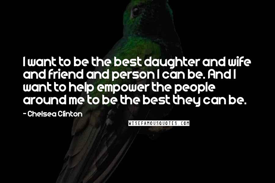 Chelsea Clinton Quotes: I want to be the best daughter and wife and friend and person I can be. And I want to help empower the people around me to be the best they can be.