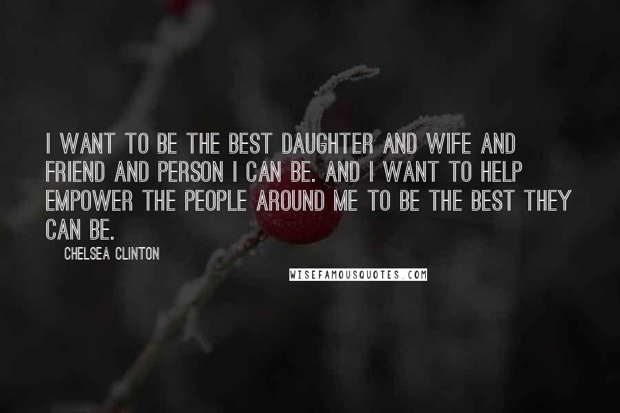 Chelsea Clinton Quotes: I want to be the best daughter and wife and friend and person I can be. And I want to help empower the people around me to be the best they can be.