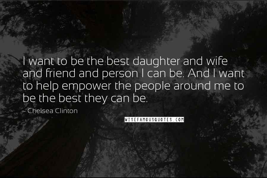 Chelsea Clinton Quotes: I want to be the best daughter and wife and friend and person I can be. And I want to help empower the people around me to be the best they can be.