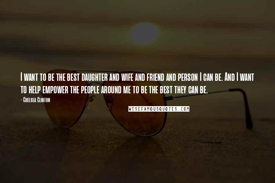 Chelsea Clinton Quotes: I want to be the best daughter and wife and friend and person I can be. And I want to help empower the people around me to be the best they can be.