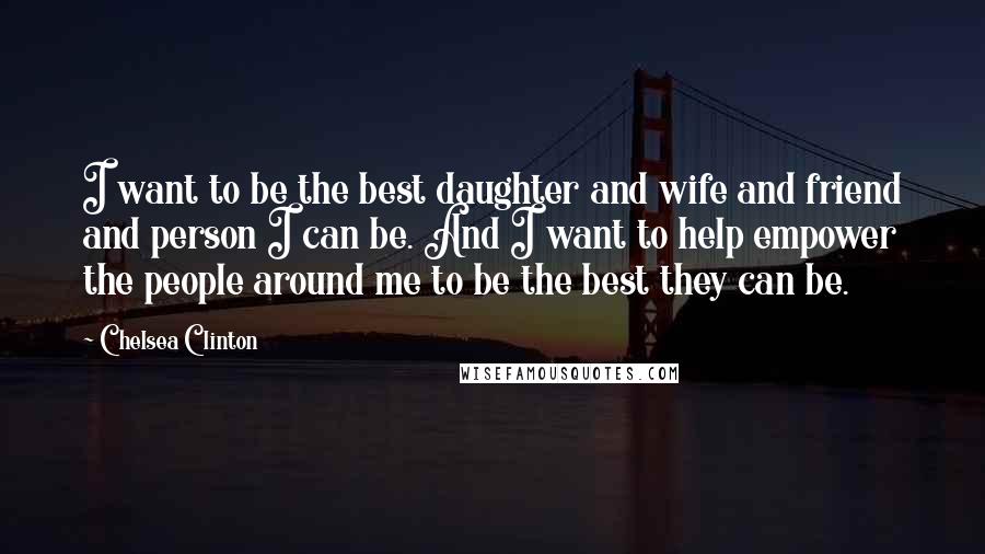 Chelsea Clinton Quotes: I want to be the best daughter and wife and friend and person I can be. And I want to help empower the people around me to be the best they can be.