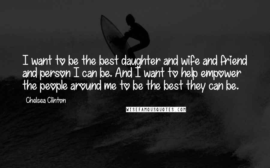 Chelsea Clinton Quotes: I want to be the best daughter and wife and friend and person I can be. And I want to help empower the people around me to be the best they can be.