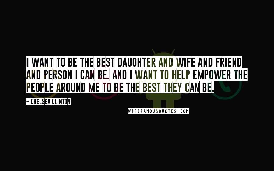 Chelsea Clinton Quotes: I want to be the best daughter and wife and friend and person I can be. And I want to help empower the people around me to be the best they can be.
