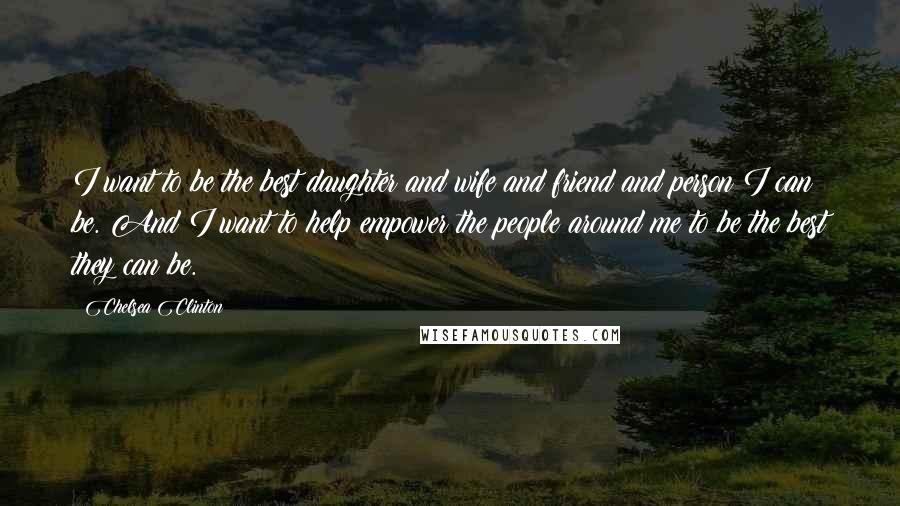 Chelsea Clinton Quotes: I want to be the best daughter and wife and friend and person I can be. And I want to help empower the people around me to be the best they can be.