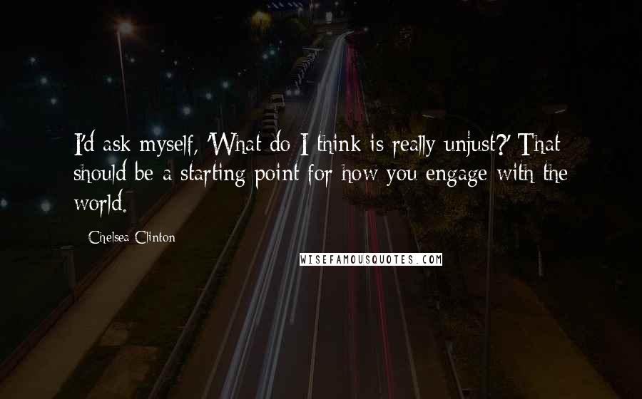 Chelsea Clinton Quotes: I'd ask myself, 'What do I think is really unjust?' That should be a starting point for how you engage with the world.