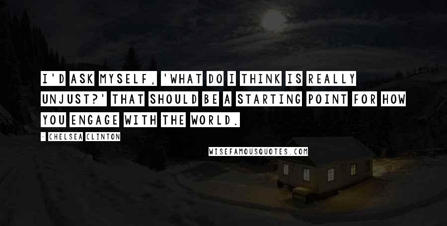 Chelsea Clinton Quotes: I'd ask myself, 'What do I think is really unjust?' That should be a starting point for how you engage with the world.