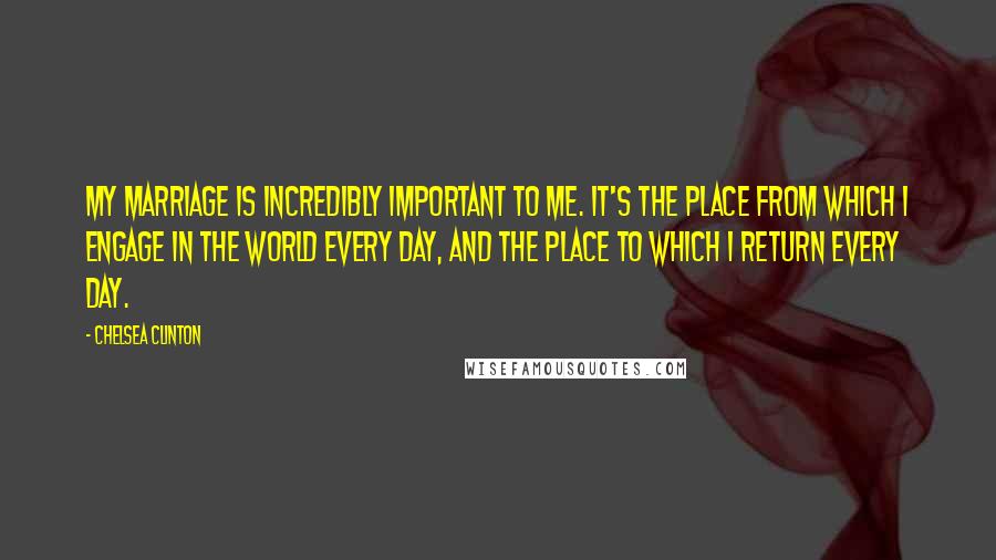 Chelsea Clinton Quotes: My marriage is incredibly important to me. It's the place from which I engage in the world every day, and the place to which I return every day.