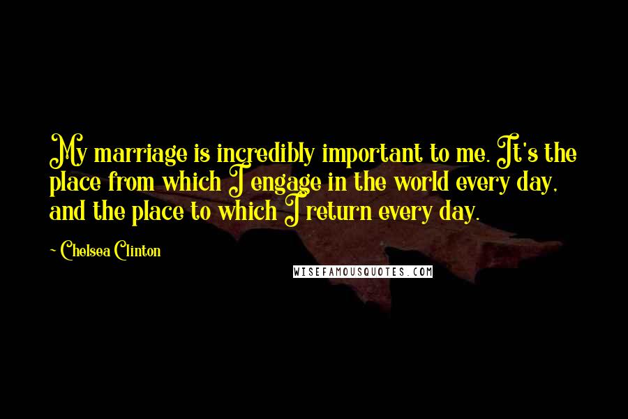 Chelsea Clinton Quotes: My marriage is incredibly important to me. It's the place from which I engage in the world every day, and the place to which I return every day.