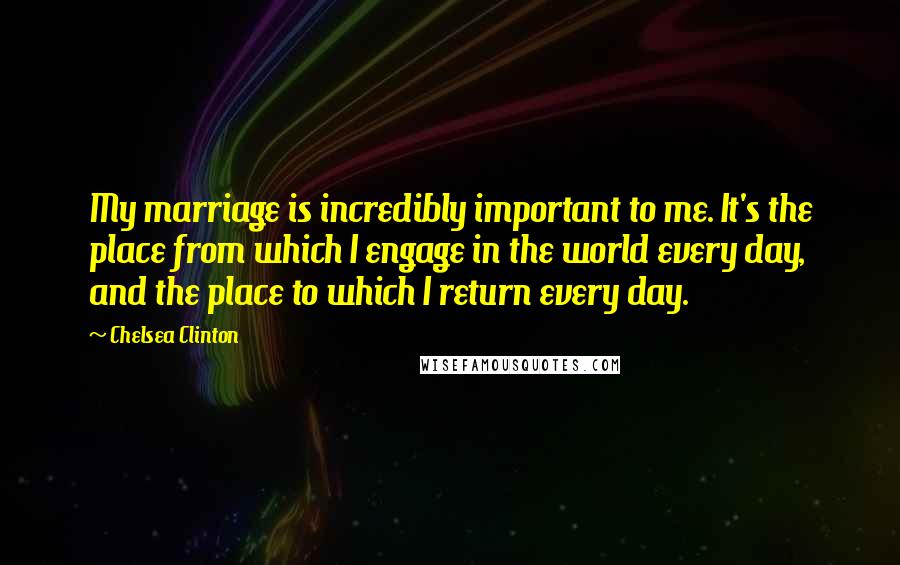 Chelsea Clinton Quotes: My marriage is incredibly important to me. It's the place from which I engage in the world every day, and the place to which I return every day.