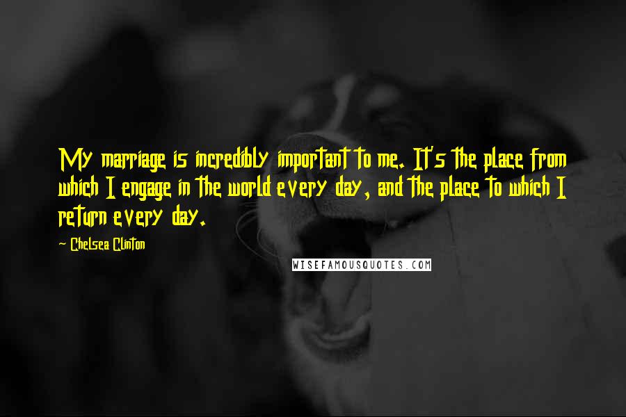 Chelsea Clinton Quotes: My marriage is incredibly important to me. It's the place from which I engage in the world every day, and the place to which I return every day.