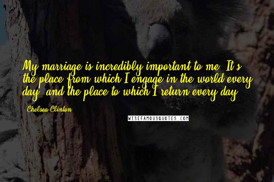 Chelsea Clinton Quotes: My marriage is incredibly important to me. It's the place from which I engage in the world every day, and the place to which I return every day.