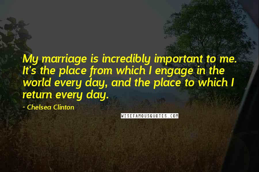 Chelsea Clinton Quotes: My marriage is incredibly important to me. It's the place from which I engage in the world every day, and the place to which I return every day.