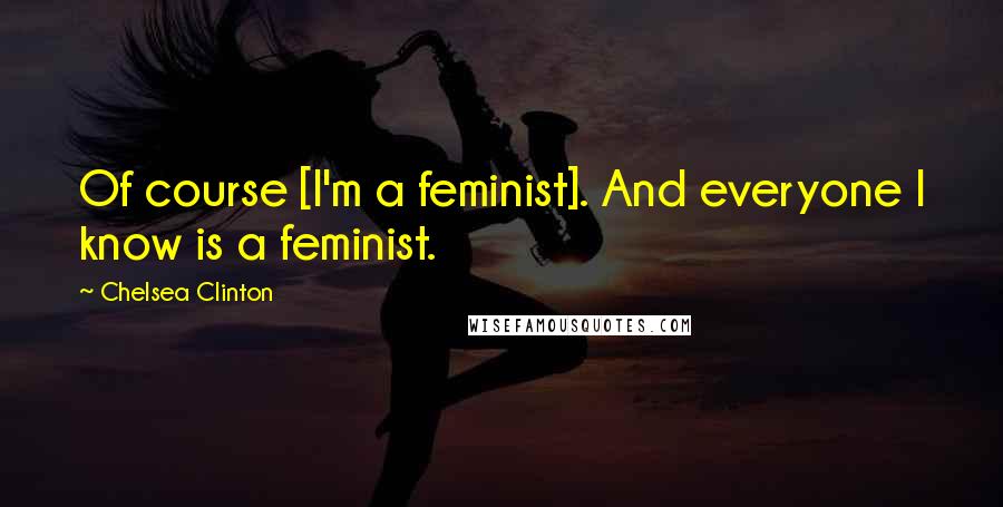 Chelsea Clinton Quotes: Of course [I'm a feminist]. And everyone I know is a feminist.