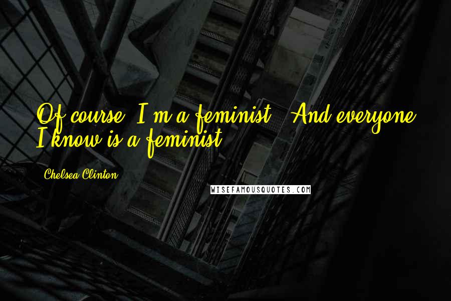 Chelsea Clinton Quotes: Of course [I'm a feminist]. And everyone I know is a feminist.