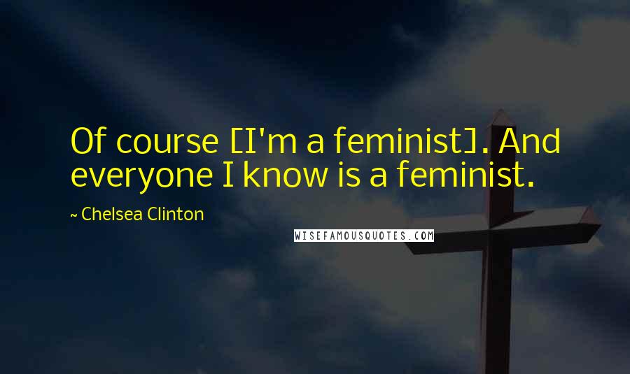 Chelsea Clinton Quotes: Of course [I'm a feminist]. And everyone I know is a feminist.