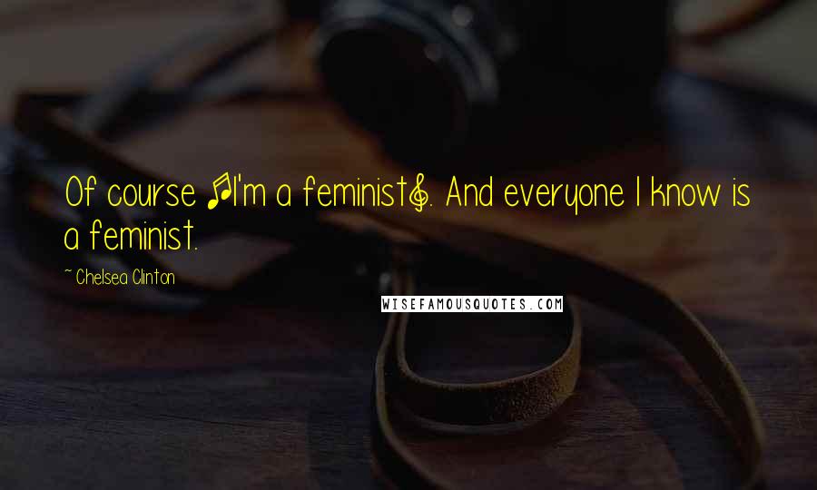 Chelsea Clinton Quotes: Of course [I'm a feminist]. And everyone I know is a feminist.