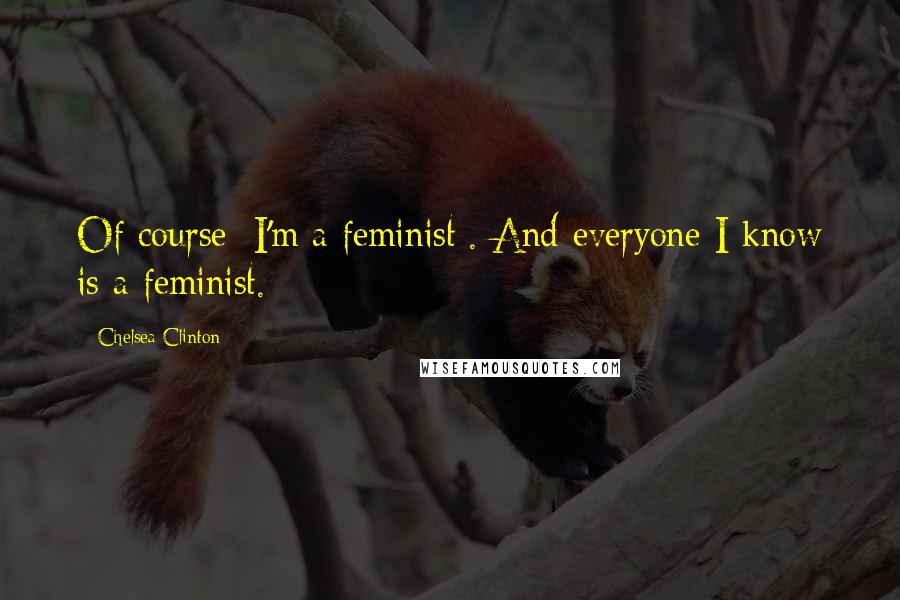 Chelsea Clinton Quotes: Of course [I'm a feminist]. And everyone I know is a feminist.