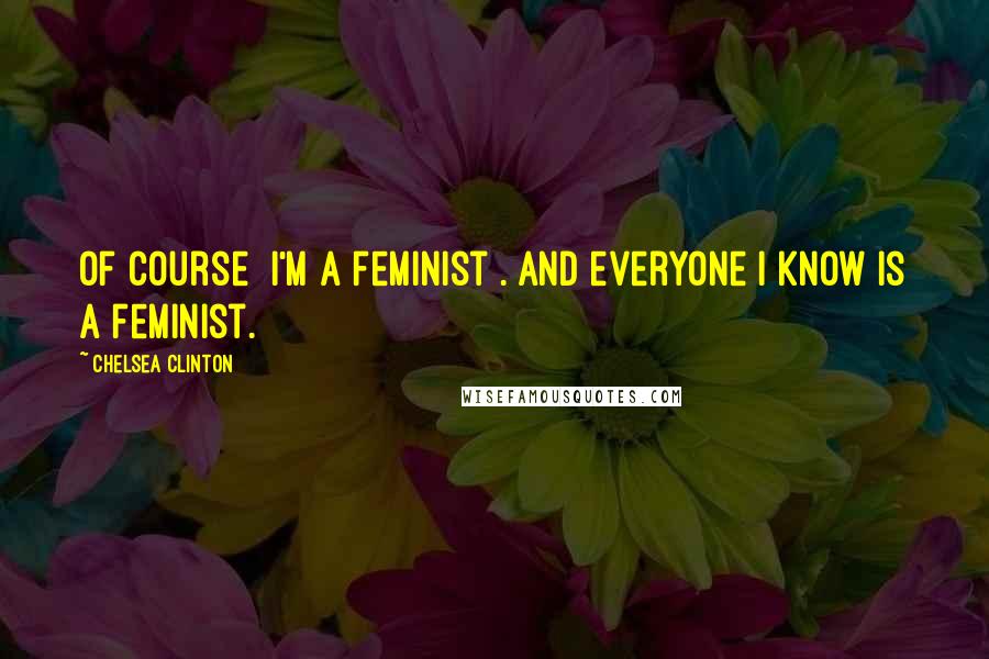 Chelsea Clinton Quotes: Of course [I'm a feminist]. And everyone I know is a feminist.