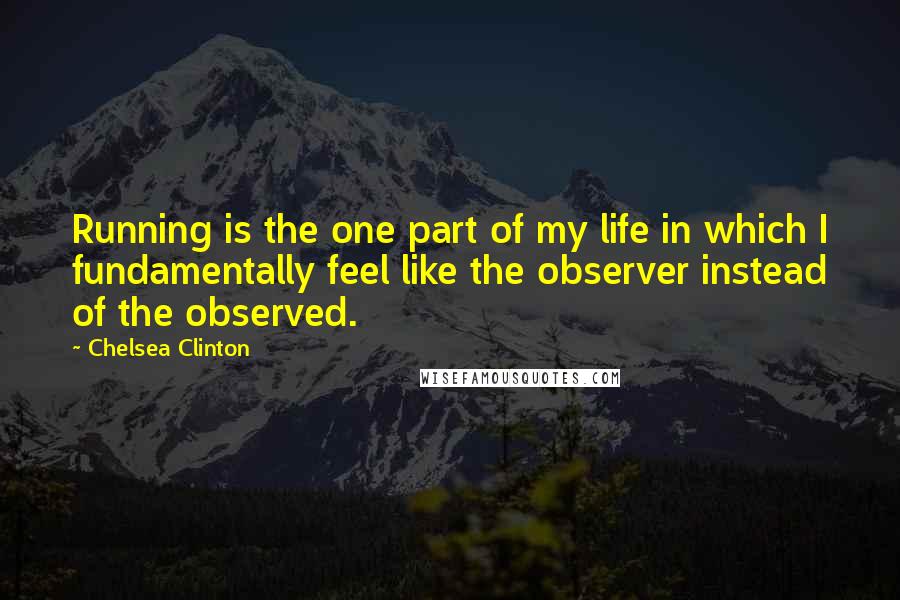 Chelsea Clinton Quotes: Running is the one part of my life in which I fundamentally feel like the observer instead of the observed.