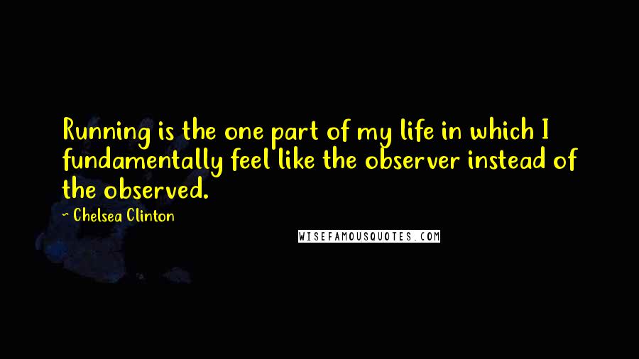 Chelsea Clinton Quotes: Running is the one part of my life in which I fundamentally feel like the observer instead of the observed.