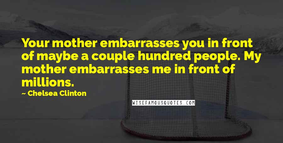 Chelsea Clinton Quotes: Your mother embarrasses you in front of maybe a couple hundred people. My mother embarrasses me in front of millions.