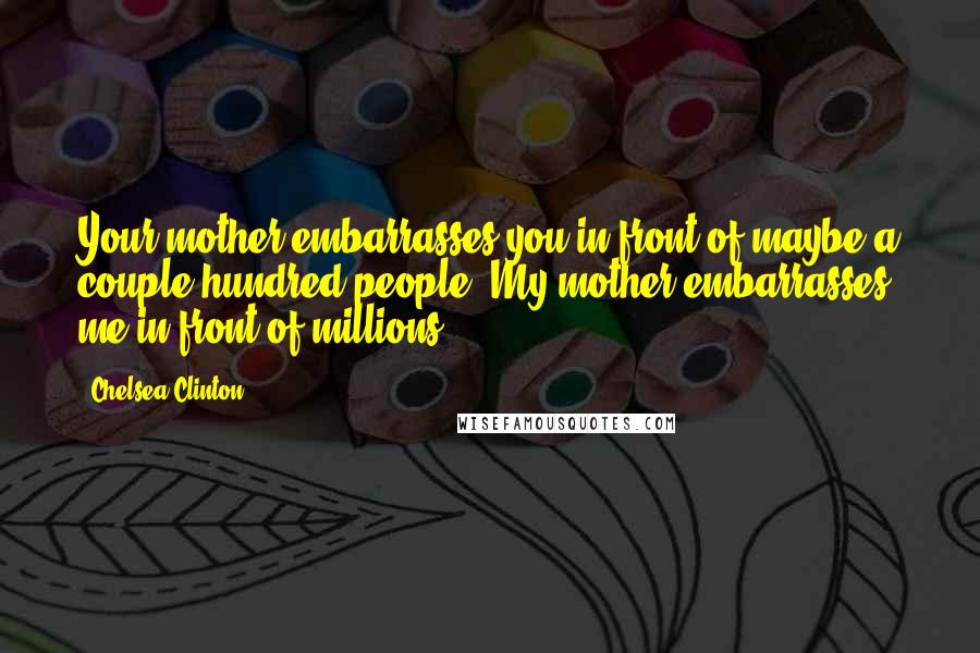 Chelsea Clinton Quotes: Your mother embarrasses you in front of maybe a couple hundred people. My mother embarrasses me in front of millions.