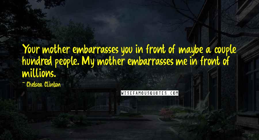 Chelsea Clinton Quotes: Your mother embarrasses you in front of maybe a couple hundred people. My mother embarrasses me in front of millions.