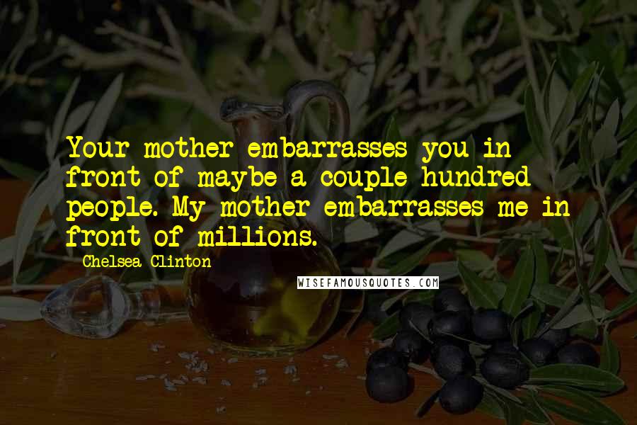 Chelsea Clinton Quotes: Your mother embarrasses you in front of maybe a couple hundred people. My mother embarrasses me in front of millions.