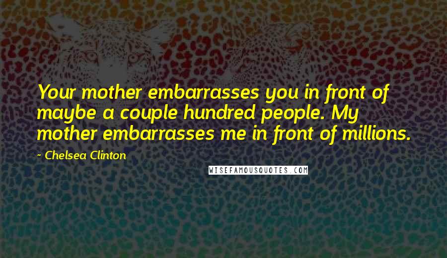 Chelsea Clinton Quotes: Your mother embarrasses you in front of maybe a couple hundred people. My mother embarrasses me in front of millions.