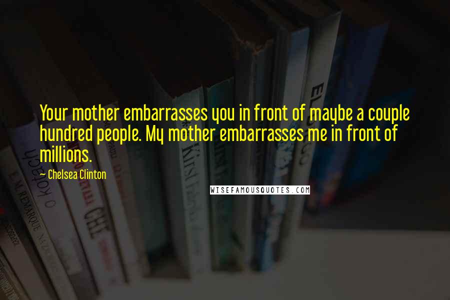 Chelsea Clinton Quotes: Your mother embarrasses you in front of maybe a couple hundred people. My mother embarrasses me in front of millions.