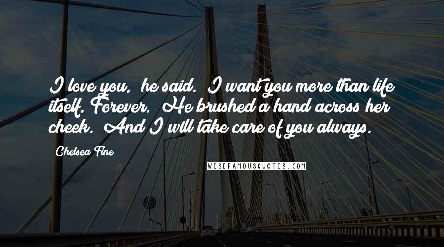 Chelsea Fine Quotes: I love you," he said. "I want you more than life itself. Forever." He brushed a hand across her cheek. "And I will take care of you always.