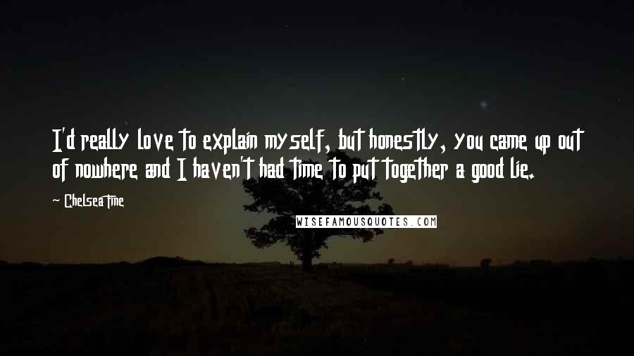 Chelsea Fine Quotes: I'd really love to explain myself, but honestly, you came up out of nowhere and I haven't had time to put together a good lie.