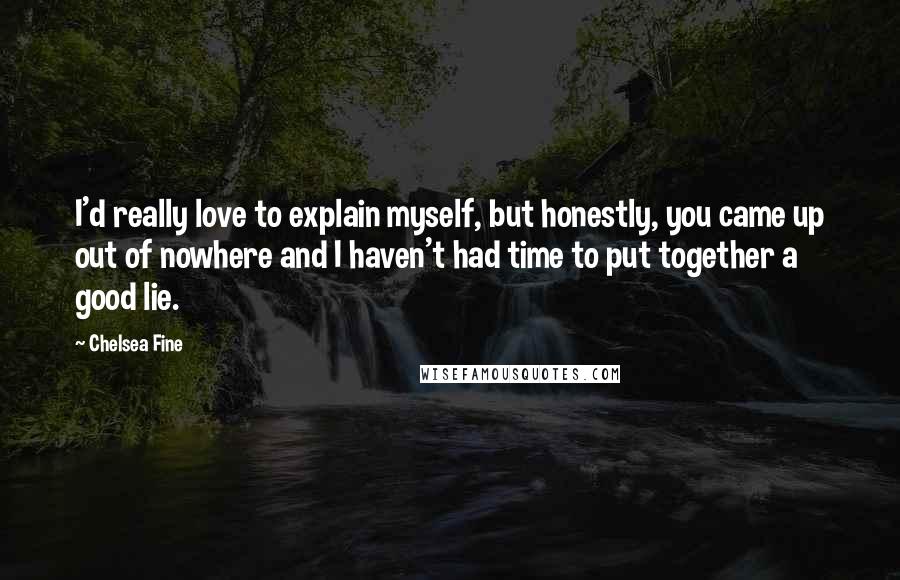 Chelsea Fine Quotes: I'd really love to explain myself, but honestly, you came up out of nowhere and I haven't had time to put together a good lie.