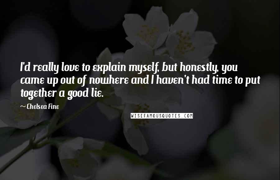 Chelsea Fine Quotes: I'd really love to explain myself, but honestly, you came up out of nowhere and I haven't had time to put together a good lie.