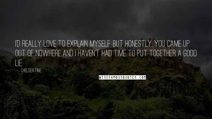 Chelsea Fine Quotes: I'd really love to explain myself, but honestly, you came up out of nowhere and I haven't had time to put together a good lie.